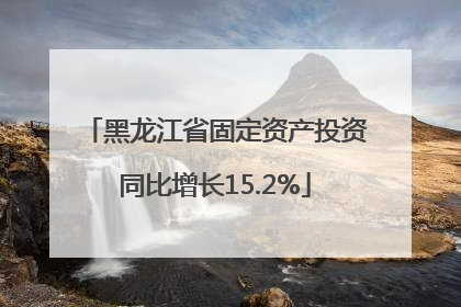 黑龙江省固定资产投资同比增长15.2%