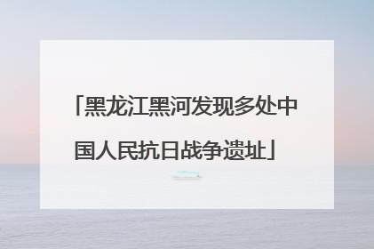 黑龙江黑河发现多处中国人民抗日战争遗址