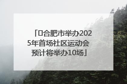 ﻿合肥市举办2025年首场社区运动会 预计将举办10场