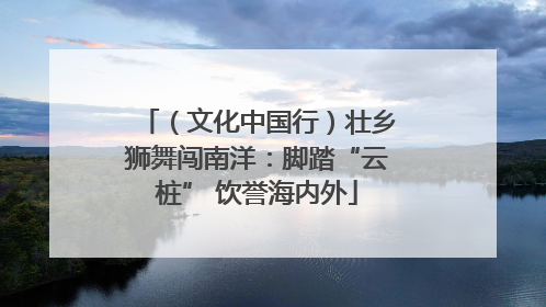 （文化中国行）壮乡狮舞闯南洋：脚踏“云桩” 饮誉海内外