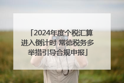 2024年度个税汇算进入倒计时 常德税务多举措引导合规申报