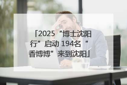 2025“博士沈阳行”启动 194名“香博博”来到沈阳