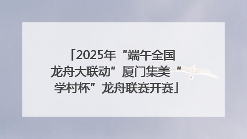 2025年“端午全国龙舟大联动”厦门集美“学村杯”龙舟联赛开赛
