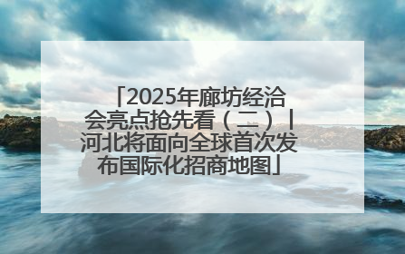 2025年廊坊经洽会亮点抢先看（二）丨河北将面向全球首次发布国际化招商地图