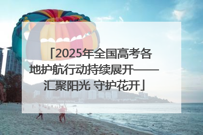 2025年全国高考各地护航行动持续展开——汇聚阳光 守护花开