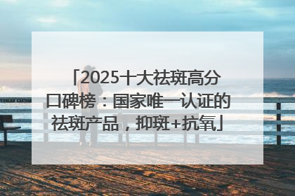 2025十大祛斑高分口碑榜：国家唯一认证的祛斑产品，抑斑+抗氧