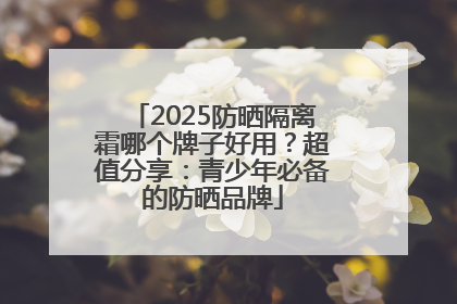 2025防晒隔离霜哪个牌子好用？超值分享：青少年必备的防晒品牌