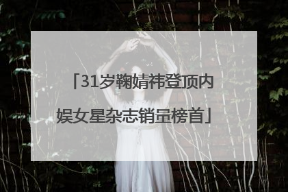 31岁鞠婧祎登顶内娱女星杂志销量榜首