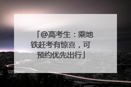 @高考生：乘地铁赶考有惊喜，可预约优先出行